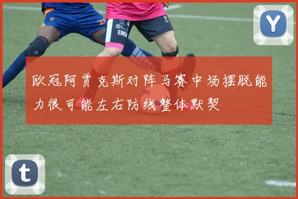 欧冠阿贾克斯对阵马赛中场摆脱能力很可能左右防线整体默契