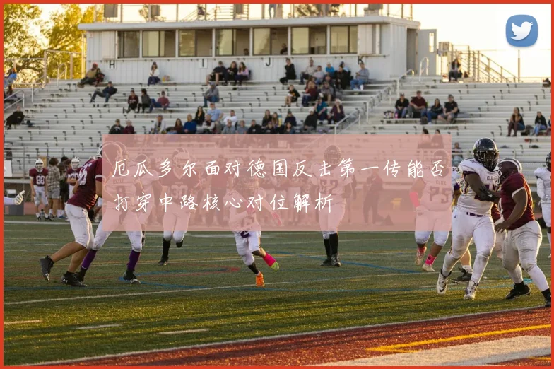 厄瓜多尔面对德国反击第一传能否打穿中路核心对位解析
