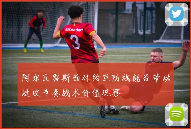 阿尔瓦雷斯面对约旦防线能否带动进攻节奏战术价值观察