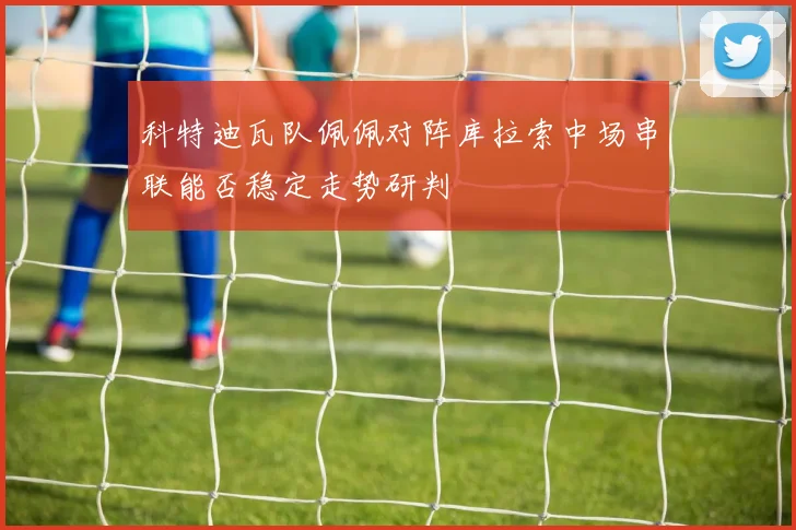 科特迪瓦队佩佩对阵库拉索中场串联能否稳定走势研判