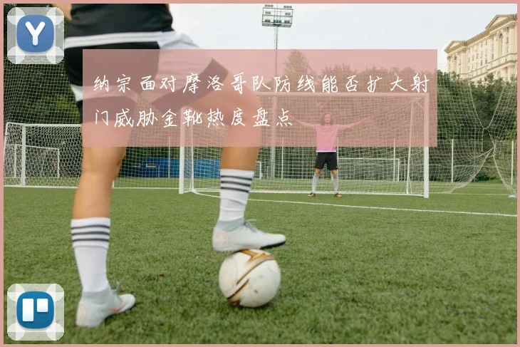 纳宗面对摩洛哥队防线能否扩大射门威胁金靴热度盘点