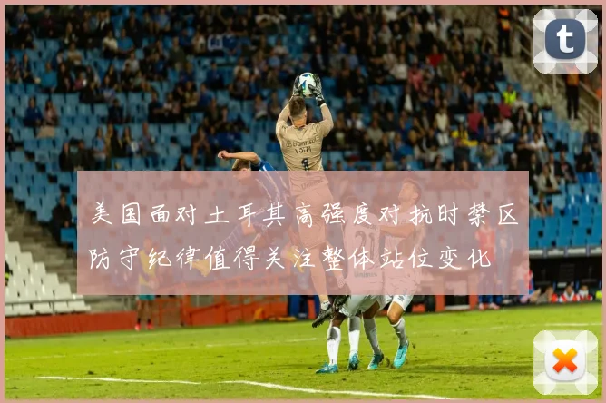 美国面对土耳其高强度对抗时禁区防守纪律值得关注整体站位变化