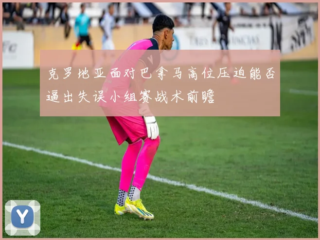 克罗地亚面对巴拿马高位压迫能否逼出失误小组赛战术前瞻