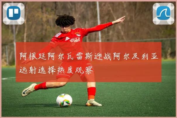 阿根廷阿尔瓦雷斯迎战阿尔及利亚远射选择热度观察
