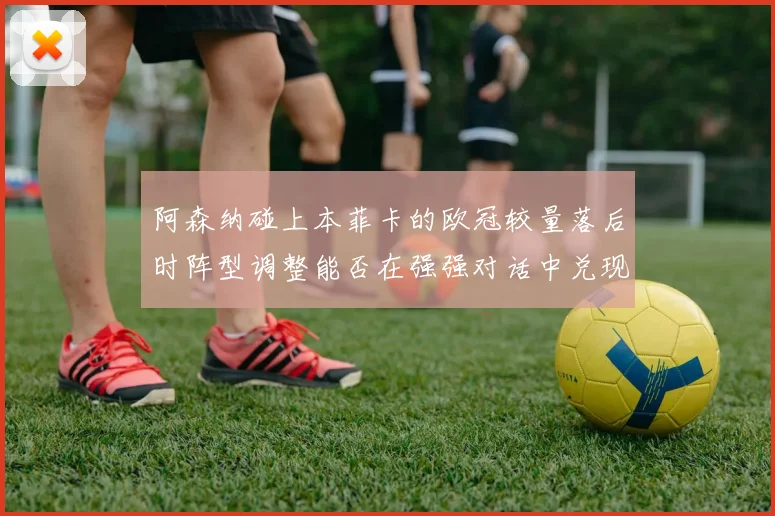 阿森纳碰上本菲卡的欧冠较量落后时阵型调整能否在强强对话中兑现