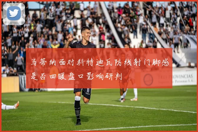 马蒂纳面对科特迪瓦防线射门脚感是否回暖盘口影响研判