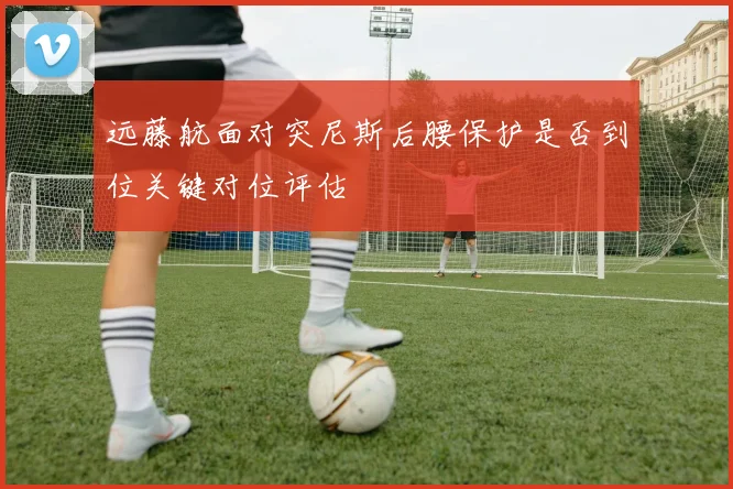 远藤航面对突尼斯后腰保护是否到位关键对位评估