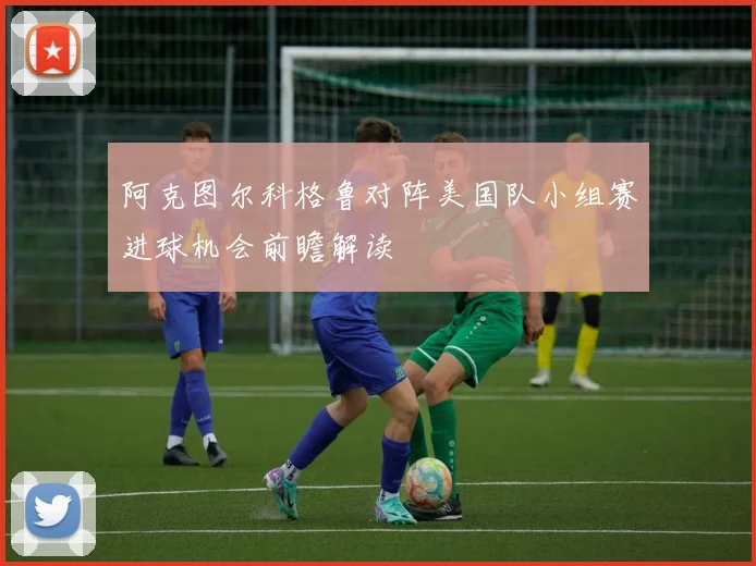 阿克图尔科格鲁对阵美国队小组赛进球机会前瞻解读