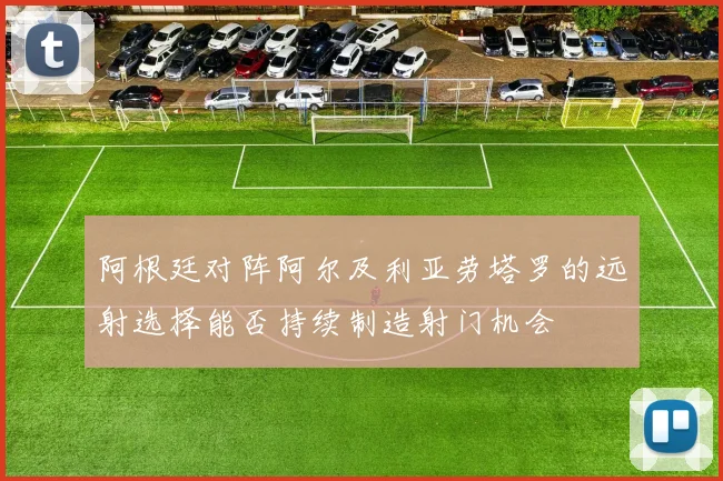 阿根廷对阵阿尔及利亚劳塔罗的远射选择能否持续制造射门机会